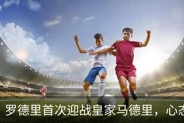 罗德里首次迎战皇家马德里，心态积极备战国家德比
